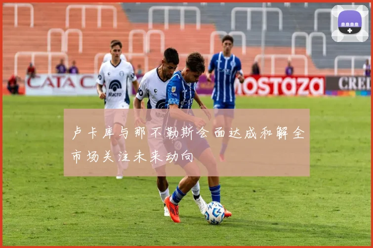 卢卡库与那不勒斯会面达成和解全市场关注未来动向