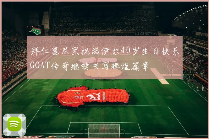 拜仁慕尼黑祝诺伊尔40岁生日快乐GOAT传奇继续书写辉煌篇章