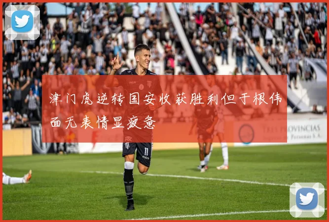 津门虎逆转国安收获胜利但于根伟面无表情显疲惫
