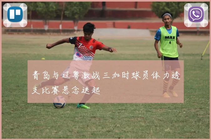 青岛与辽粤激战三加时球员体力透支比赛悬念迭起