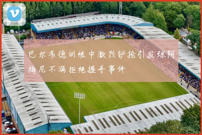 巴尔韦德训练中激烈铲抢引发琼阿梅尼不满拒绝握手事件