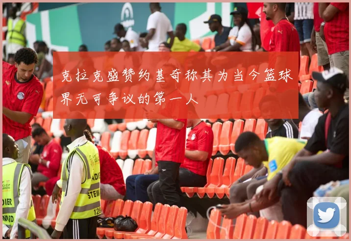 克拉克盛赞约基奇称其为当今篮球界无可争议的第一人