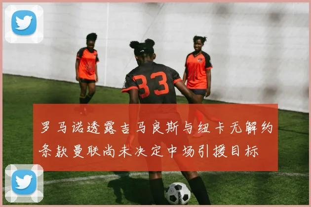 罗马诺透露吉马良斯与纽卡无解约条款曼联尚未决定中场引援目标
