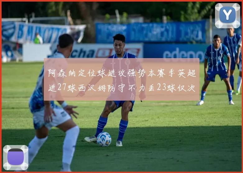 阿森纳定位球进攻强势本赛季英超进27球西汉姆防守不力丢23球仅次于伯恩茅斯