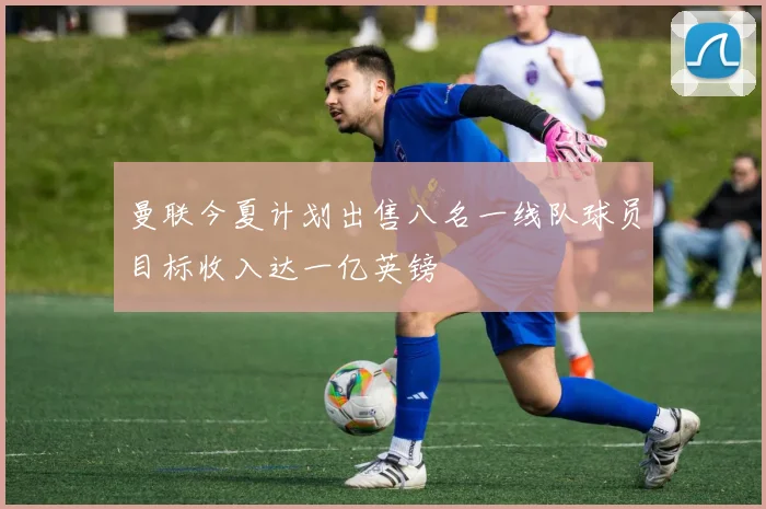 曼联今夏计划出售八名一线队球员目标收入达一亿英镑
