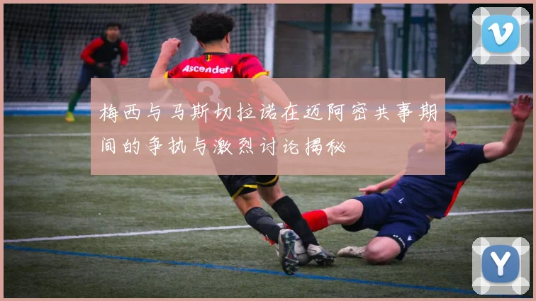 梅西与马斯切拉诺在迈阿密共事期间的争执与激烈讨论揭秘
