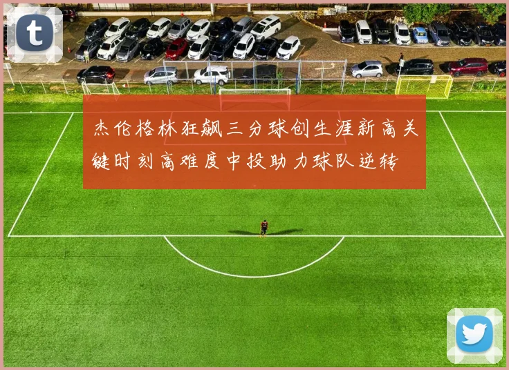 杰伦格林狂飙三分球创生涯新高关键时刻高难度中投助力球队逆转