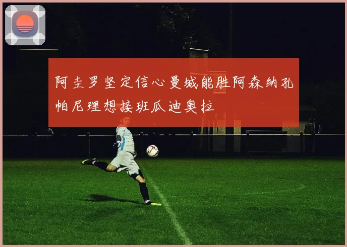 阿圭罗坚定信心曼城能胜阿森纳孔帕尼理想接班瓜迪奥拉