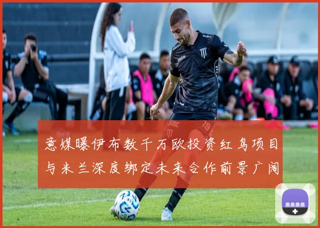 意媒曝伊布数千万欧投资红鸟项目与米兰深度绑定未来合作前景广阔