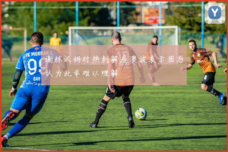 谢林汉姆对热刺解雇澳波表示困惑认为此举难以理解