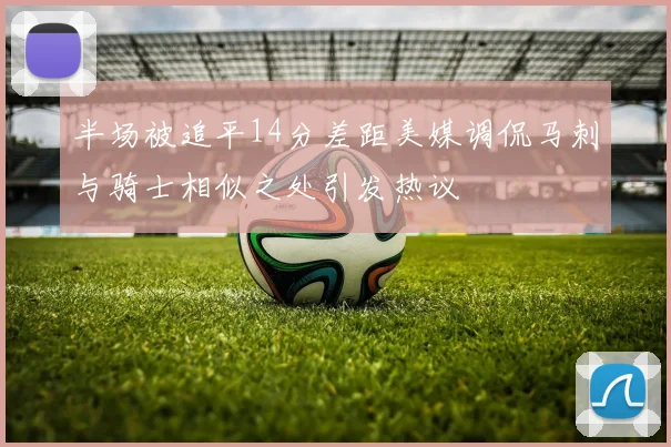 半场被追平14分差距美媒调侃马刺与骑士相似之处引发热议