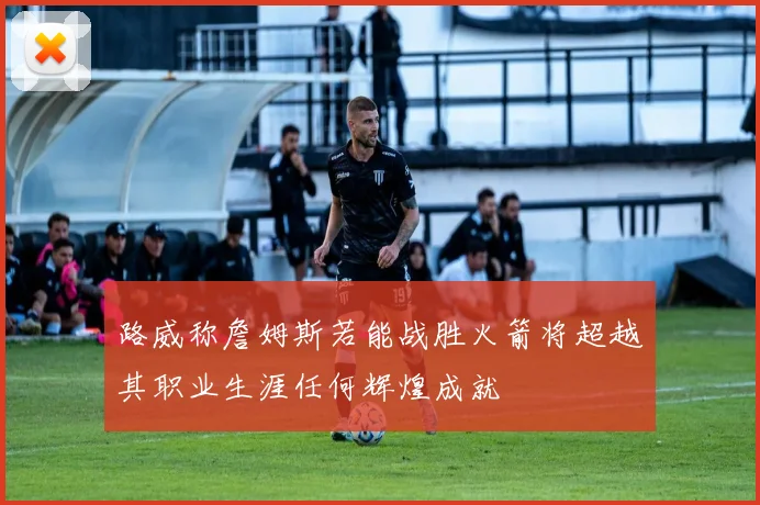 路威称詹姆斯若能战胜火箭将超越其职业生涯任何辉煌成就
