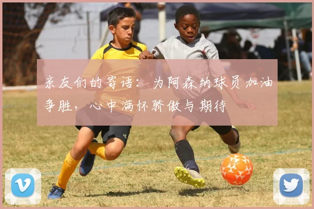 亲友们的寄语：为阿森纳球员加油争胜，心中满怀骄傲与期待