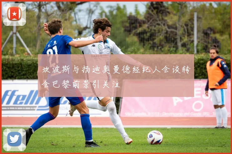 坎波斯与扬迪奥曼德经纪人会谈转会巴黎前景引关注