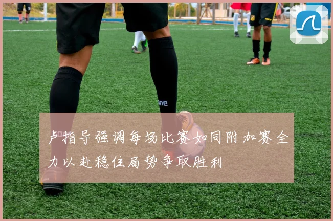 卢指导强调每场比赛如同附加赛全力以赴稳住局势争取胜利