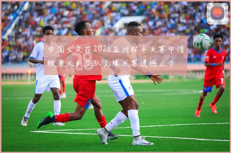 中国女足在2026亚洲杯半决赛中惜败澳大利亚队无缘决赛遗憾止步