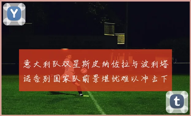 意大利队双星斯皮纳佐拉与波利塔诺告别国家队前景堪忧难以冲击下届世界杯