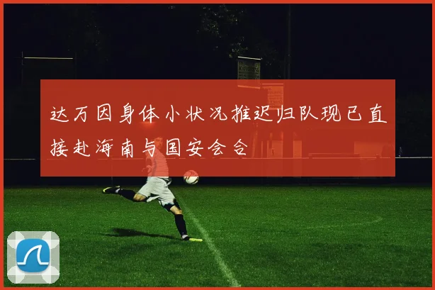 达万因身体小状况推迟归队现已直接赴海南与国安会合