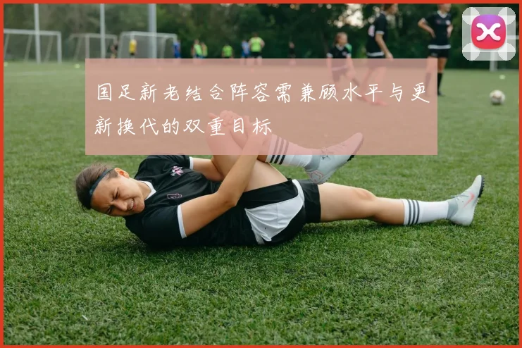 国足新老结合阵容需兼顾水平与更新换代的双重目标
