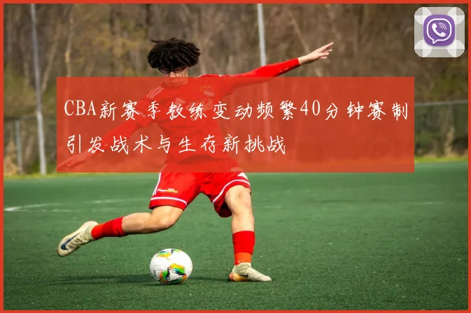 CBA新赛季教练变动频繁40分钟赛制引发战术与生存新挑战
