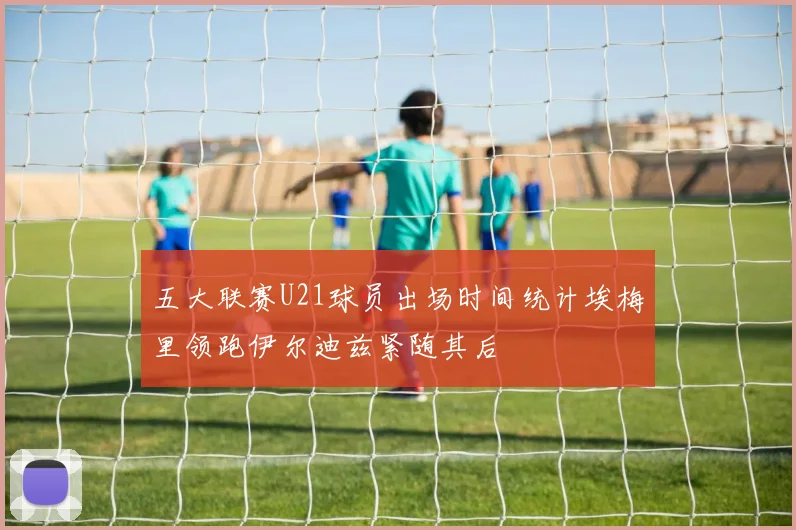 五大联赛U21球员出场时间统计埃梅里领跑伊尔迪兹紧随其后